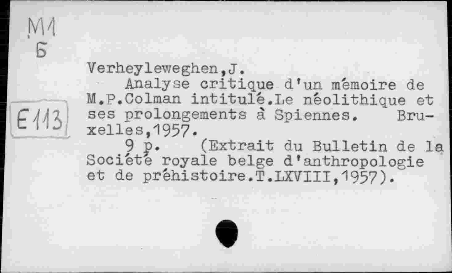 ﻿Б
EV.i
Verheyleweghen,J.
Analyse critique d’un mémoire de M.P.Colman intitule.Le néolithique et ses prolongements à Spiennes. Bruxelles, 1957»
9 p. (Extrait du Bulletin de la Société royale belge d’anthropologie et de préhistoire.T.LXVIII,1957).